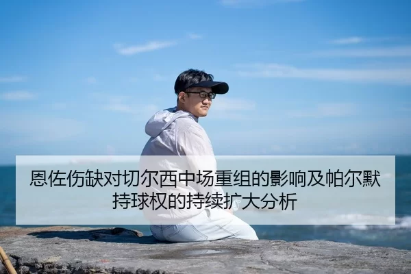 恩佐伤缺对切尔西中场重组的影响及帕尔默持球权的持续扩大分析