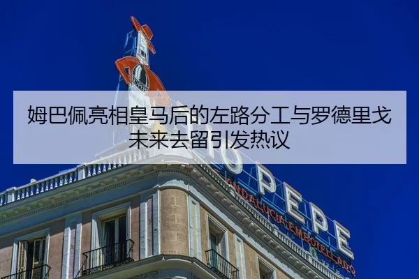 姆巴佩亮相皇马后的左路分工与罗德里戈未来去留引发热议