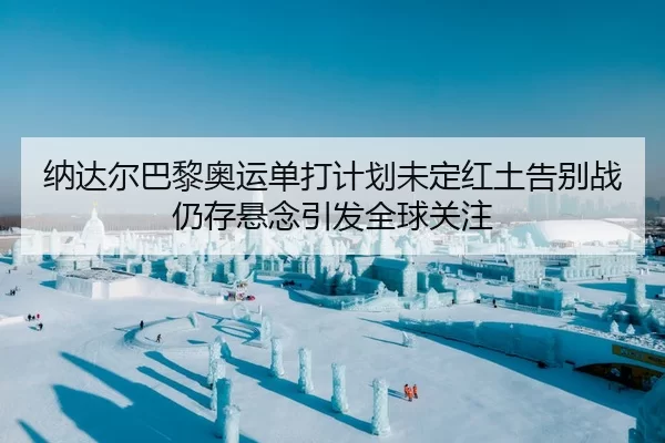 纳达尔巴黎奥运单打计划未定红土告别战仍存悬念引发全球关注