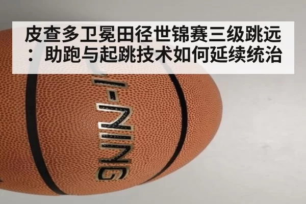 皮查多卫冕田径世锦赛三级跳远：助跑与起跳技术如何延续统治