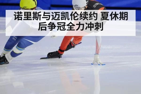 诺里斯与迈凯伦续约 夏休期后争冠全力冲刺