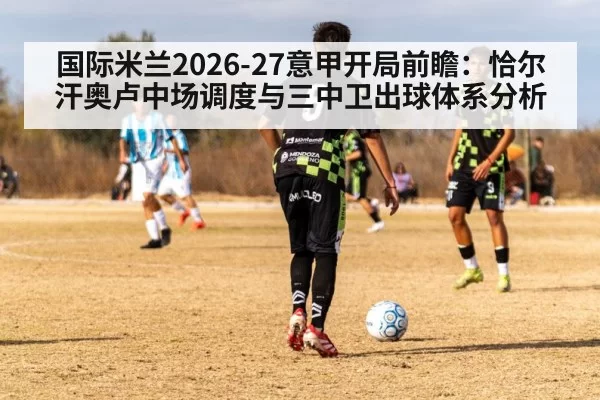 国际米兰2026-27意甲开局前瞻：恰尔汗奥卢中场调度与三中卫出球体系分析
