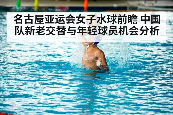 名古屋亚运会女子水球前瞻 中国队新老交替与年轻球员机会分析